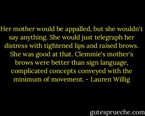 Her mother would be appalled, but she wouldn't say anything. She would just telegraph her distress with tightened lips and raised brows. She was good at that. Clemmie's mother's brows were better than sign language, complicated concepts conveyed with the minimum of movement. - Lauren Willig