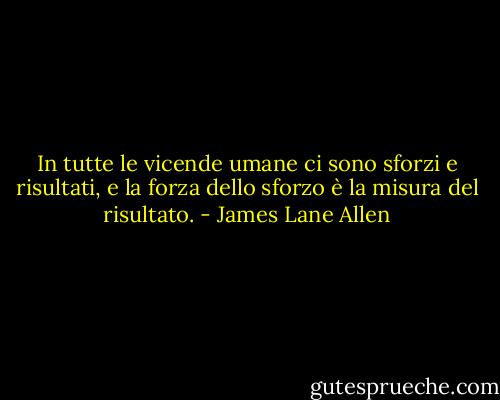 In tutte le vicende umane ci sono sforzi e risultati, e la forza dello sforzo è la misura del risultato. - James Lane Allen