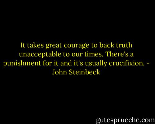 It takes great courage to back truth unacceptable to our times. There's a punishment for it and it's usually crucifixion. - John Steinbeck