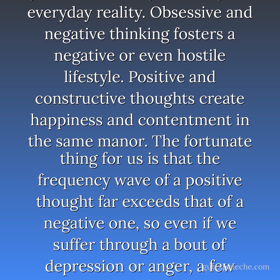 Taking part in your own creation is as simple as changing your mind. The way you think literally creates your everyday reality. Obsessive and negative thinking fosters a negative or even hostile lifestyle. Positive and constructive thoughts create happiness and contentment in the same manor. The fortunate thing for us is that the frequency wave of a positive thought far exceeds that of a negative one, so even if we suffer through a bout of depression or anger, a few positive thoughts can easily reverse the damage we have created in ourselves - Gary   Hopkins