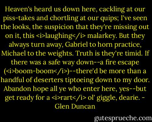 Heaven's heard us down here, cackling at our piss-takes and chortling at our quips; I've seen the looks, the suspicion that they're missing out on it, this <i>laughing</i> malarkey. But they always turn away, Gabriel to horn practice, Michael to the weights. Truth is they're timid. If there was a safe way down--a fire escape (<i>boom-boom</i>)--there'd be more than a handful of deserters tiptoeing down to my door. Abandon hope all ye who enter here, yes--but get ready for a <i>rart</i> ol' giggle, dearie. - Glen Duncan