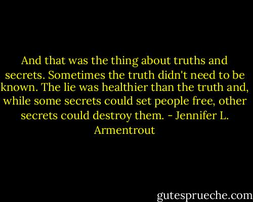 And that was the thing about truths and secrets. Sometimes the truth didn't need to be known. The lie was healthier than the truth and, while some secrets could set people free, other secrets could destroy them. - Jennifer L. Armentrout
