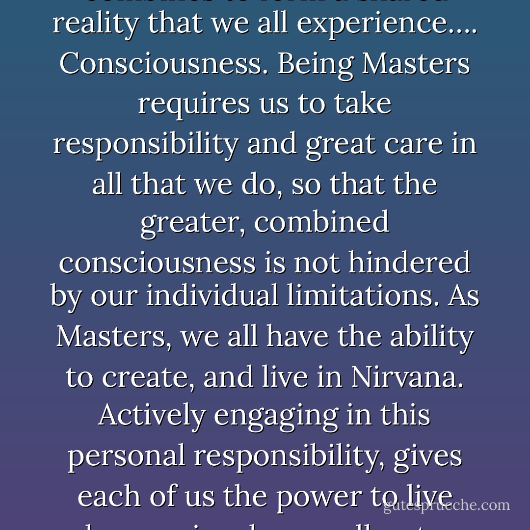 We are all Masters. Every thought, word, and action creates our individual reality from one moment to the next. Each individual’s creation, combines to form a shared reality that we all experience…. Consciousness. Being Masters requires us to take responsibility and great care in all that we do, so that the greater, combined consciousness is not hindered by our individual limitations. As Masters, we all have the ability to create, and live in Nirvana. Actively engaging in this personal responsibility, gives each of us the power to live harmoniously as well as to contribute positive re-enforcement to the greater Consciousness that we all share - Gary   Hopkins