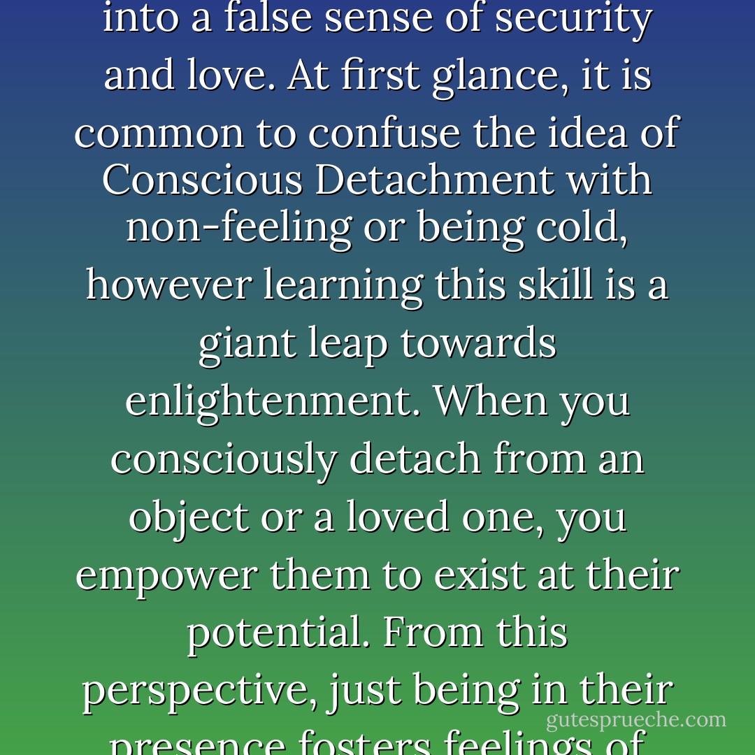 Allowing attachments to people/things create a compulsive addiction in us to be controlling. This “control” (fueled by fear of loss) fools us into a false sense of security and love. At first glance, it is common to confuse the idea of Conscious Detachment with non-feeling or being cold, however learning this skill is a giant leap towards enlightenment. When you consciously detach from an object or a loved one, you empower them to exist at their potential. From this perspective, just being in their presence fosters feelings of love and admiration that far exceed any relationship that is limited with expectations, confinement and control - Gary   Hopkins
