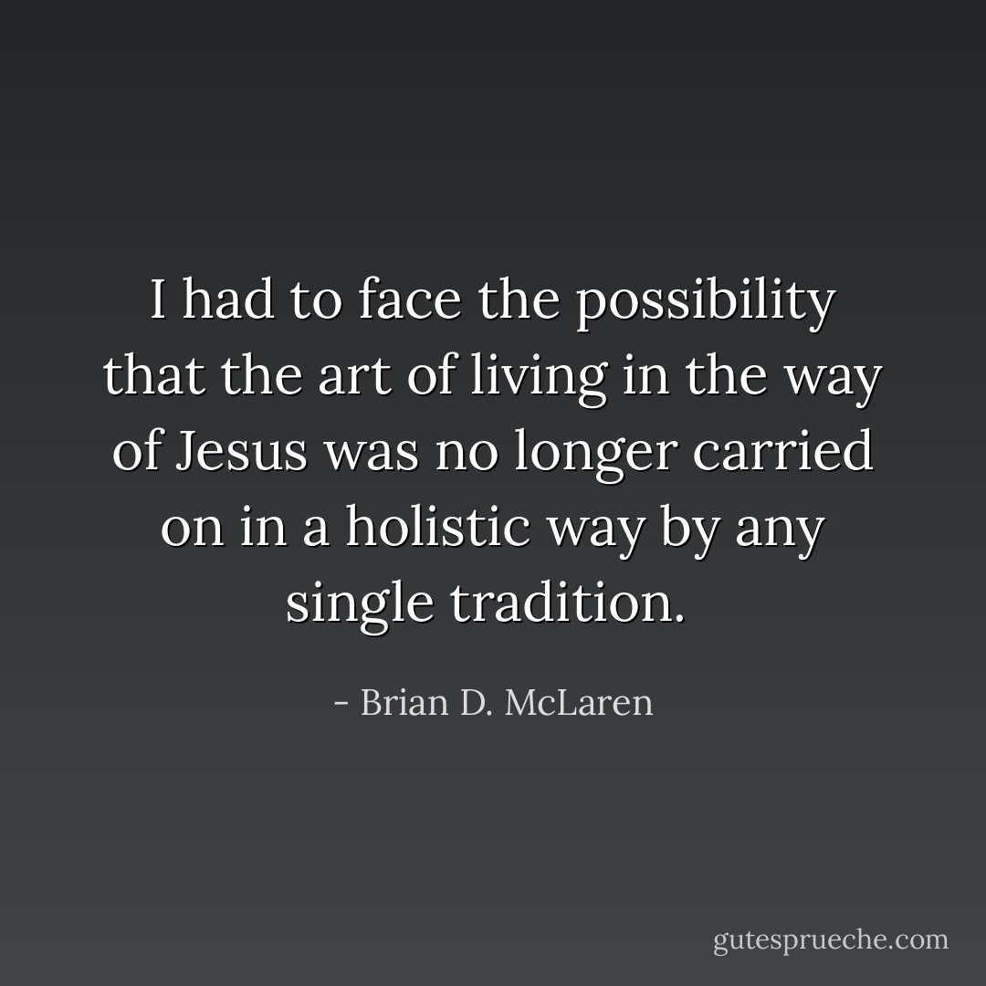 I had to face the possibility that the art of living in the way of Jesus was no longer carried on in a holistic way by any single tradition.  - Brian D. McLaren
