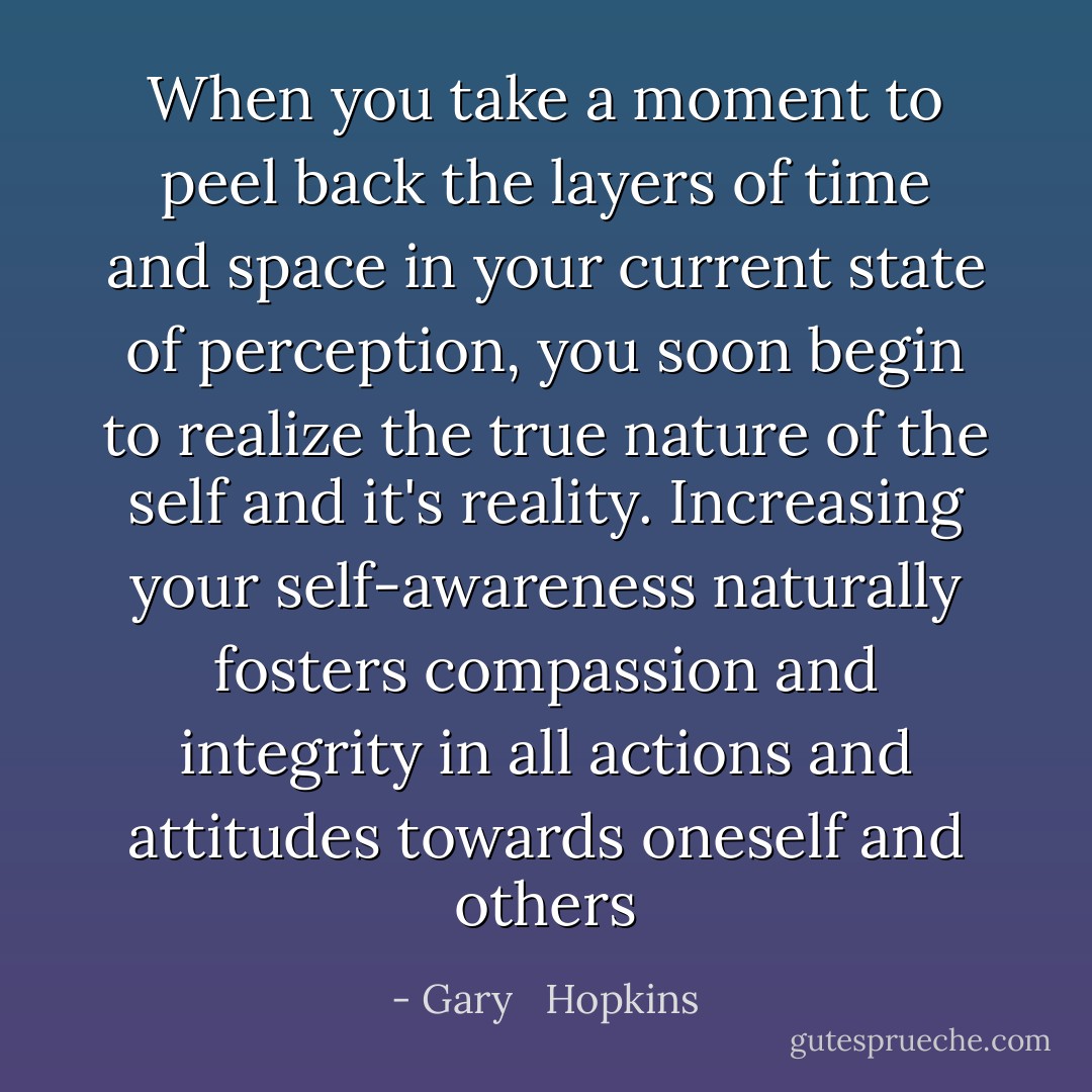 When you take a moment to peel back the layers of time and space in your current state of perception, you soon begin to realize the true nature of the self and it's reality. Increasing your self-awareness naturally fosters compassion and integrity in all actions and attitudes towards oneself and others - Gary   Hopkins