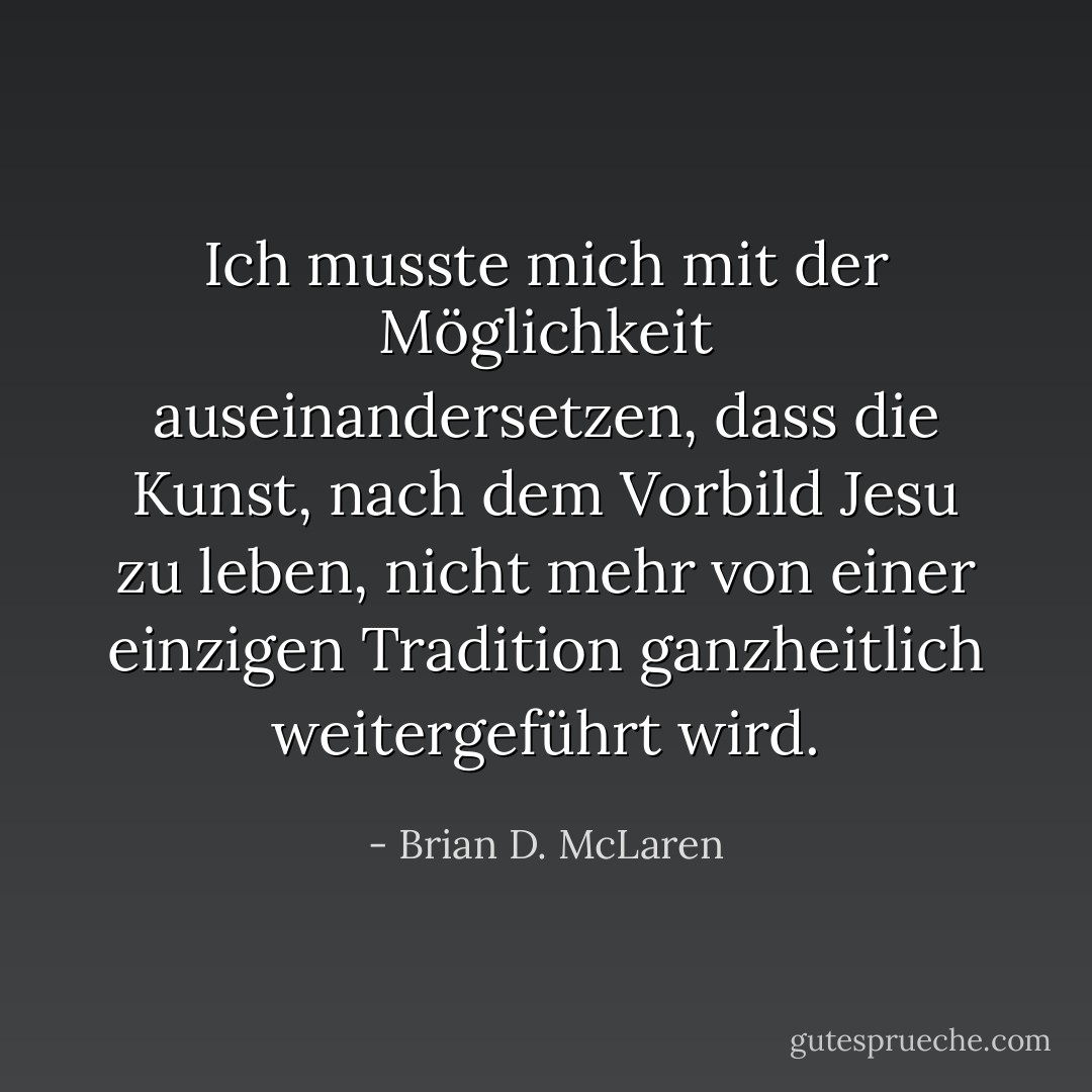 Ich musste mich mit der Möglichkeit auseinandersetzen, dass die Kunst, nach dem Vorbild Jesu zu leben, nicht mehr von einer einzigen Tradition ganzheitlich weitergeführt wird. - Brian D. McLaren<