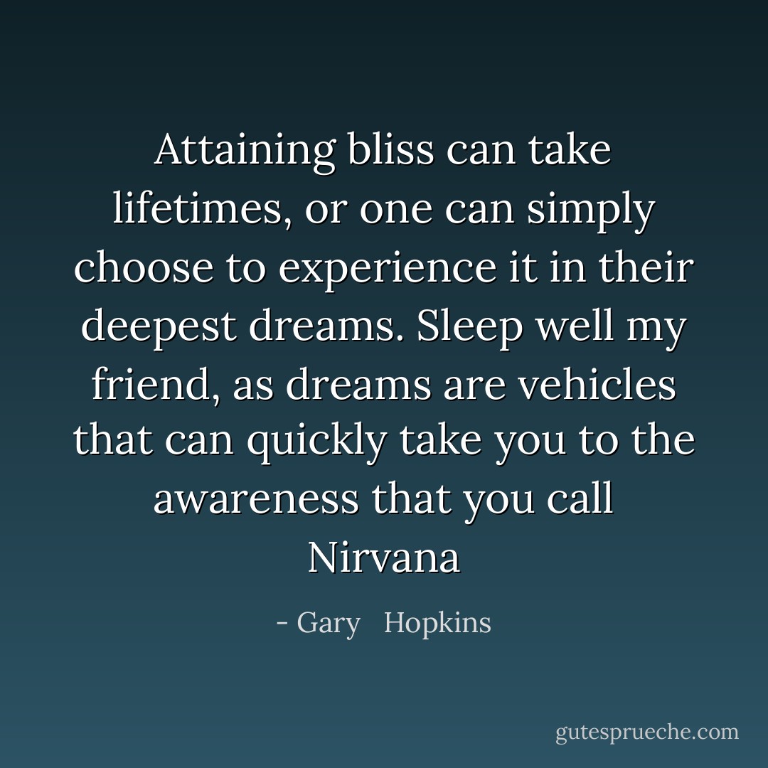 Attaining bliss can take lifetimes, or one can simply choose to experience it in their deepest dreams. Sleep well my friend, as dreams are vehicles that can quickly take you to the awareness that you call Nirvana - Gary   Hopkins