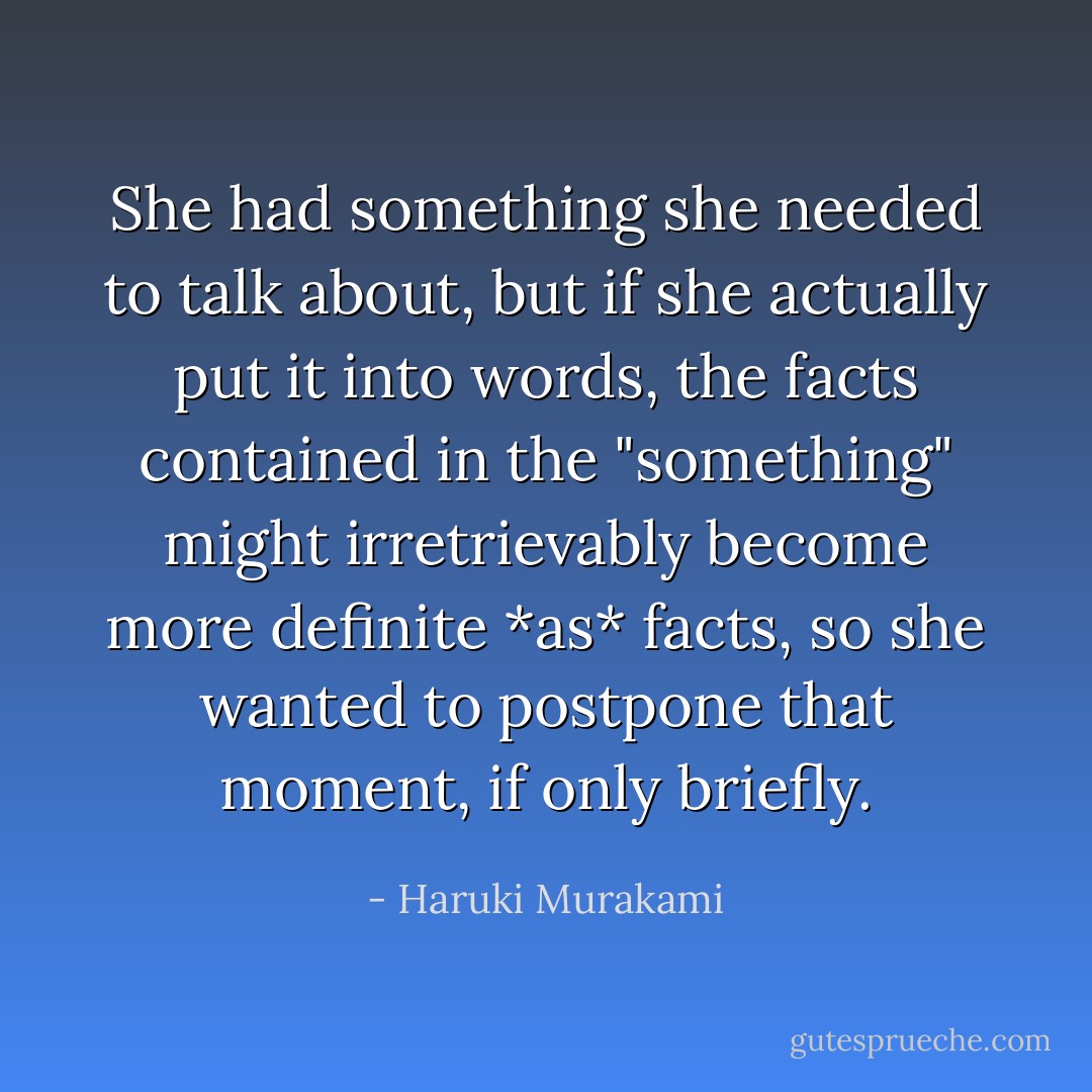 She had something she needed to talk about, but if she actually put it into words, the facts contained in the "something" might irretrievably become more definite *as* facts, so she wanted to postpone that moment, if only briefly. - Haruki Murakami