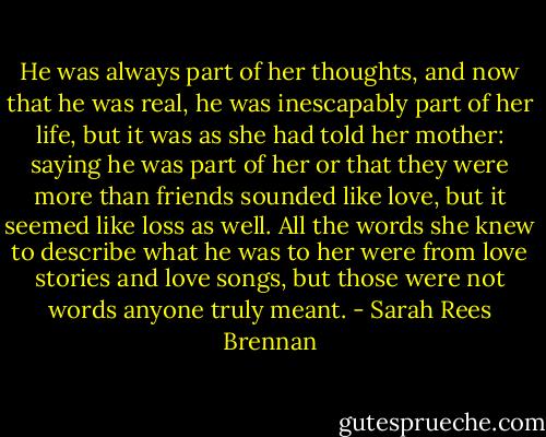 He was always part of her thoughts, and now that he was real, he was inescapably part of her life, but it was as she had told her mother: saying he was part of her or that they were more than friends sounded like love, but it seemed like loss as well. All the words she knew to describe what he was to her were from love stories and love songs, but those were not words anyone truly meant. - Sarah Rees Brennan