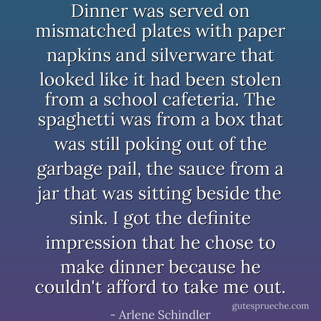 Dinner was served on mismatched plates with paper napkins and silverware that looked like it had been stolen from a school cafeteria. The spaghetti was from a box that was still poking out of the garbage pail, the sauce from a jar that was sitting beside the sink. I got the definite impression that he chose to make dinner because he couldn't afford to take me out. - Arlene Schindler