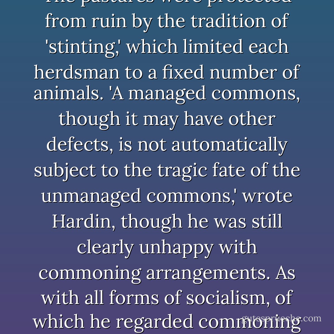 Those who nod sagely and quote the tragedy of the commons in relation to environmental problems from pollution of the atmosphere to poaching of national parks tend to forget that Garrett Hardin revised his conclusions many times over thirty years. He recognized, most importantly, that anarchy did not prevail on the common pastures of midieval England in the way he had described [in his 1968 essay in 'Science']. The commoners--usually a limited number of people with defined rights in law--organized themselves to ensure it did not. The pastures were protected from ruin by the tradition of 'stinting,' which limited each herdsman to a fixed number of animals. 'A managed commons, though it may have other defects, is not automatically subject to the tragic fate of the unmanaged commons,' wrote Hardin, though he was still clearly unhappy with commoning arrangements. As with all forms of socialism, of which he regarded commoning as an early kind, Hardin said the flaw in the system lay in the quality of the management. The problem was alays how to prevent the managers from furthering their own interests. Quis custodiet ipsos custodes? Who guards the guardians?<br /><br />Hardin observed, crucially, that a successful managed common depended on limiting the numbers of commoners, limiting access, and having penalties that deterred.<br />[...]<br />None of Hardin's requirements for a successfully managed common is fulfilled by high-seas fishery regimes - Charles Clover
