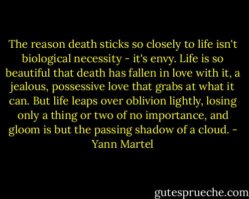 The reason death sticks so closely to life isn't biological necessity - it's envy. Life is so beautiful that death has fallen in love with it, a jealous, possessive love that grabs at what it can. But life leaps over oblivion lightly, losing only a thing or two of no importance, and gloom is but the passing shadow of a cloud. - Yann Martel