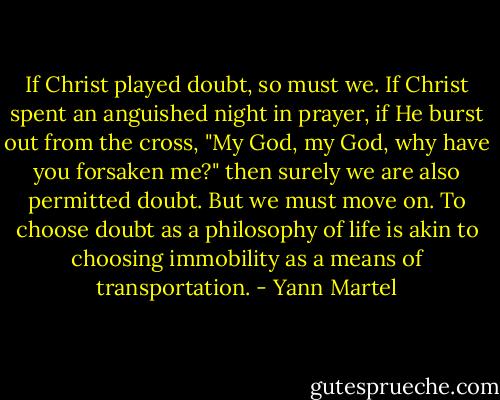 If Christ played doubt, so must we. If Christ spent an anguished night in prayer, if He burst out from the cross, "My God, my God, why have you forsaken me?" then surely we are also permitted doubt. But we must move on. To choose doubt as a philosophy of life is akin to choosing immobility as a means of transportation. - Yann Martel