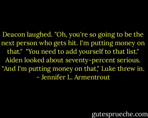 Deacon laughed. "Oh, you're so going to be the next person who gets hit. I'm putting money on that."<br /><br />"You need to add yourself to that list." Aiden looked about seventy-percent serious.<br />"And I'm putting money on that," Luke threw in. - Jennifer L. Armentrout