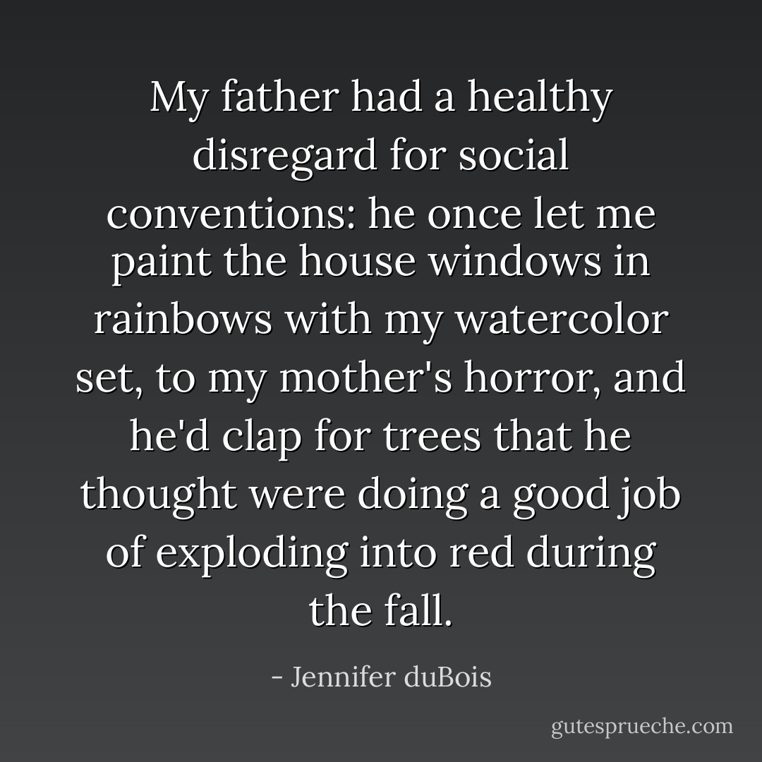 My father had a healthy disregard for social conventions: he once let me paint the house windows in rainbows with my watercolor set, to my mother's horror, and he'd clap for trees that he thought were doing a good job of exploding into red during the fall. - Jennifer duBois