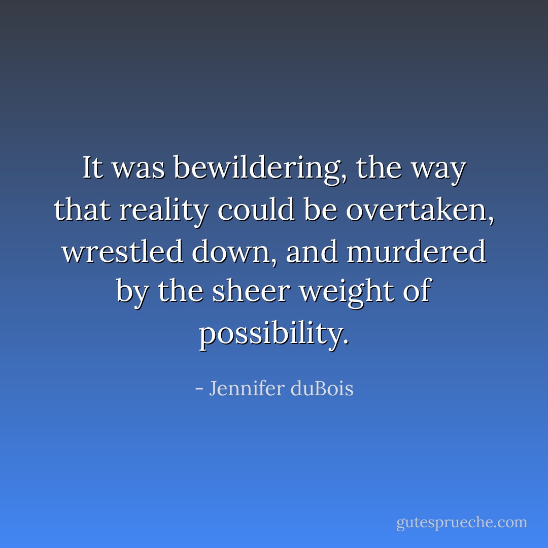 It was bewildering, the way that reality could be overtaken, wrestled down, and murdered by the sheer weight of possibility. - Jennifer duBois