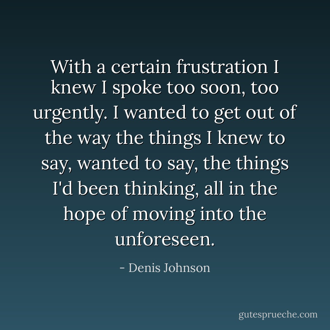 With a certain frustration I knew I spoke too soon, too urgently. I wanted to get out of the way the things I knew to say, wanted to say, the things I'd been thinking, all in the hope of moving into the unforeseen. - Denis Johnson