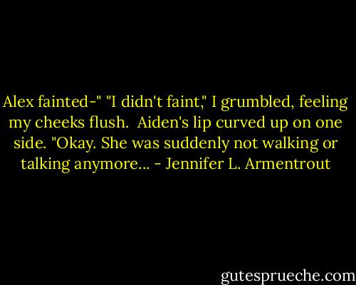 Alex fainted-"<br />"I didn't faint," I grumbled, feeling my cheeks flush.<br /><br />Aiden's lip curved up on one side. "Okay. She was suddenly not walking or talking anymore... - Jennifer L. Armentrout