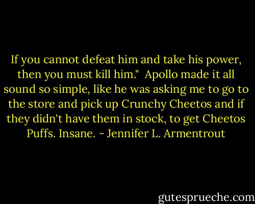 If you cannot defeat him and take his power, then you must kill him."<br /><br />Apollo made it all sound so simple, like he was asking me to go to the store and pick up Crunchy Cheetos and if they didn't have them in stock, to get Cheetos Puffs. Insane. - Jennifer L. Armentrout