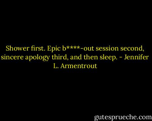 Shower first. Epic b****-out session second, sincere apology third, and then sleep. - Jennifer L. Armentrout