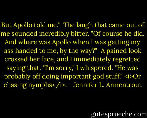 But Apollo told me."<br /><br />The laugh that came out of me sounded incredibly bitter. "Of course he did. And where was Apollo when I was getting my ass handed to me, by the way?"<br /><br />A pained look crossed her face, and I immediately regretted saying that. "I'm sorry," I whispered. "He was probably off doing important god stuff." <i>Or chasing nymphs</i>. - Jennifer L. Armentrout