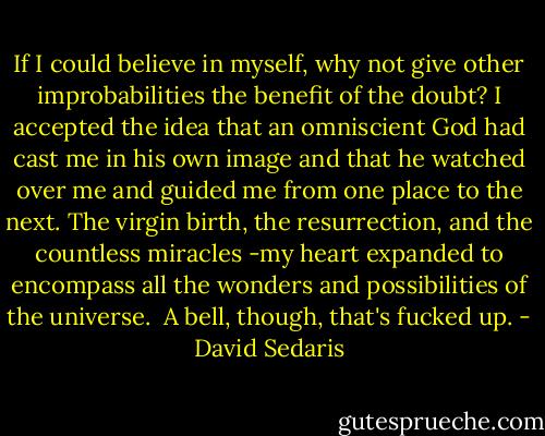 If I could believe in myself, why not give other improbabilities the benefit of the doubt? I accepted the idea that an omniscient God had cast me in his own image and that he watched over me and guided me from one place to the next. The virgin birth, the resurrection, and the countless miracles -my heart expanded to encompass all the wonders and possibilities of the universe.<br /><br />A bell, though, that's fucked up. - David Sedaris