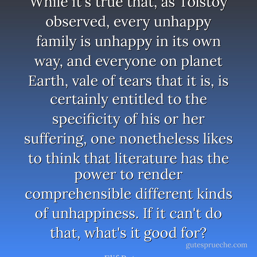 While it's true that, as Tolstoy observed, every unhappy family is unhappy in its own way, and everyone on planet Earth, vale of tears that it is, is certainly entitled to the specificity of his or her suffering, one nonetheless likes to think that literature has the power to render comprehensible different kinds of unhappiness. If it can't do that, what's it good for? - Elif Batuman