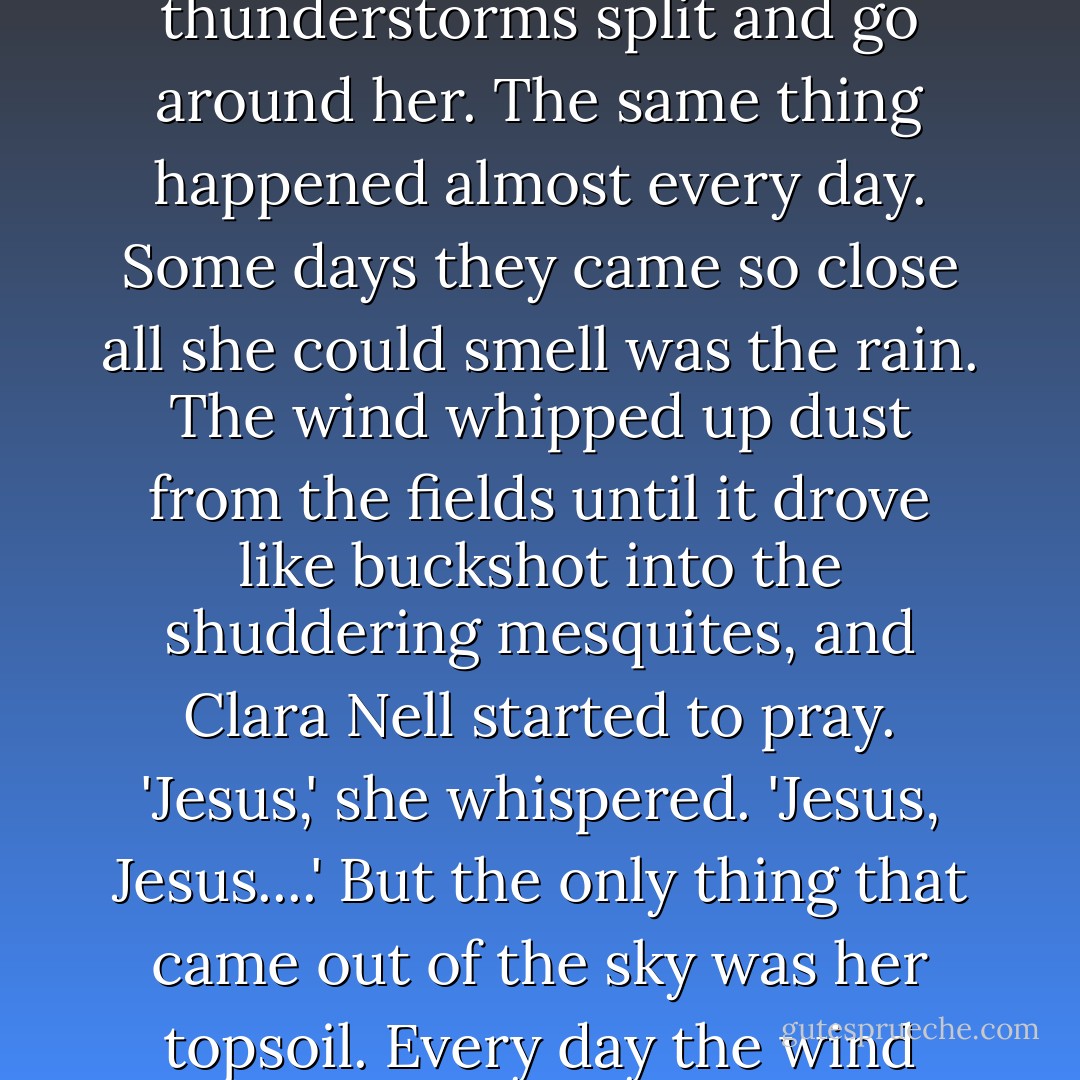 At 6:15 she was standing on her front porch watering gardenias and watching another line of thunderstorms split and go around her. The same thing happened almost every day. Some days they came so close all she could smell was the rain. The wind whipped up dust from the fields until it drove like buckshot into the shuddering mesquites, and Clara Nell started to pray. 'Jesus,' she whispered. 'Jesus, Jesus....' But the only thing that came out of the sky was her topsoil. Every day the wind took a little more, and it hadn't rained in almost a year. - Andrew Geyer