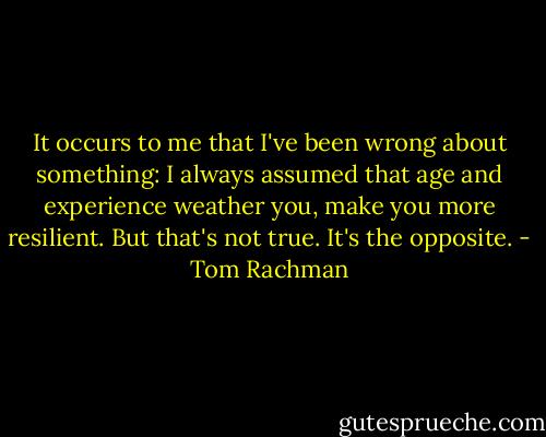It occurs to me that I've been wrong about something: I always assumed that age and experience weather you, make you more resilient. But that's not true. It's the opposite. - Tom Rachman