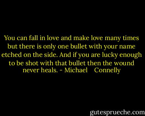 You can fall in love and make love many times but there is only one bullet with your name etched on the side. And if you are lucky enough to be shot with that bullet then the wound never heals. - Michael    Connelly
