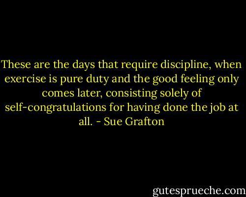 These are the days that require discipline, when exercise is pure duty and the good feeling only comes later, consisting solely of self-congratulations for having done the job at all. - Sue Grafton