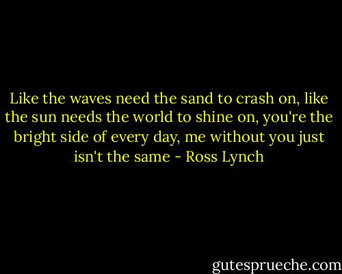 Like the waves need the sand to crash on, like the sun needs the world to shine on, you're the bright side of every day, me without you just isn't the same - Ross Lynch
