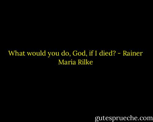 What would you do, God, if I died? - Rainer Maria Rilke