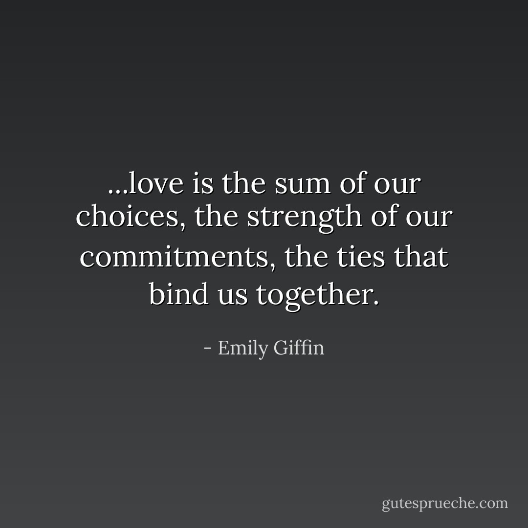 ...love is the sum of our choices, the strength of our commitments, the ties that bind us together. - Emily Giffin