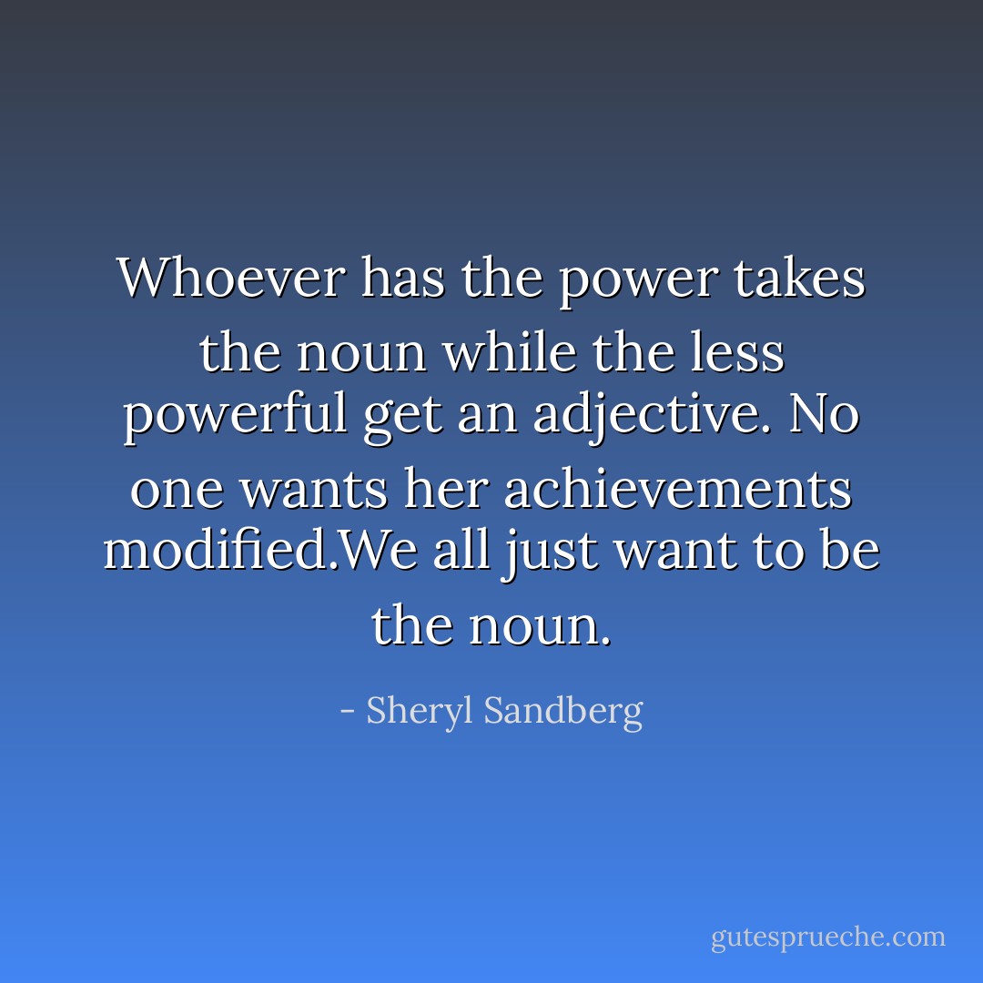 Whoever has the power takes the noun while the less powerful get an adjective. No one wants her achievements modified.We all just want to be the noun. - Sheryl Sandberg