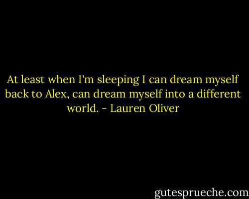 At least when I'm sleeping I can dream myself back to Alex, can dream myself into a different world. - Lauren Oliver