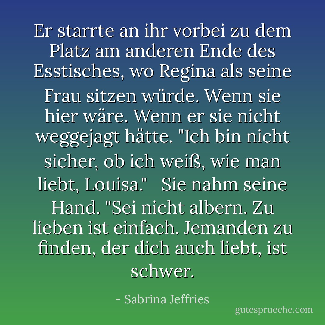 Er starrte an ihr vorbei zu dem Platz am anderen Ende des Esstisches, wo Regina als seine Frau sitzen würde. Wenn sie hier wäre. Wenn er sie nicht weggejagt hätte. "Ich bin nicht sicher, ob ich weiß, wie man liebt, Louisa."<br /><br /> Sie nahm seine Hand. "Sei nicht albern. Zu lieben ist einfach. Jemanden zu finden, der dich auch liebt, ist schwer. - Sabrina Jeffries<