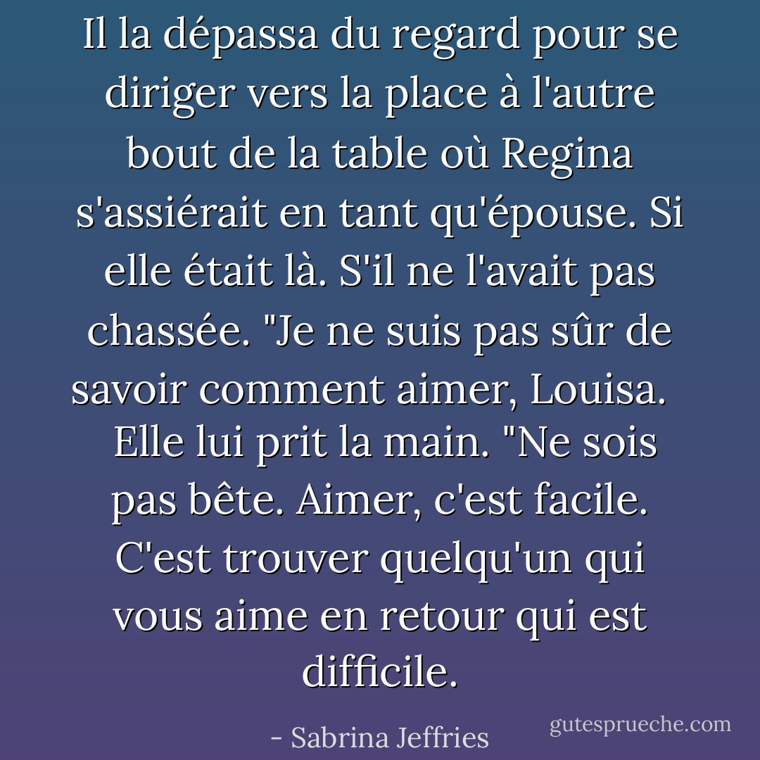 Il la dépassa du regard pour se diriger vers la place à l'autre bout de la table où Regina s'assiérait en tant qu'épouse. Si elle était là. S'il ne l'avait pas chassée. "Je ne suis pas sûr de savoir comment aimer, Louisa. <br /><br /> Elle lui prit la main. "Ne sois pas bête. Aimer, c'est facile. C'est trouver quelqu'un qui vous aime en retour qui est difficile. - Sabrina Jeffries