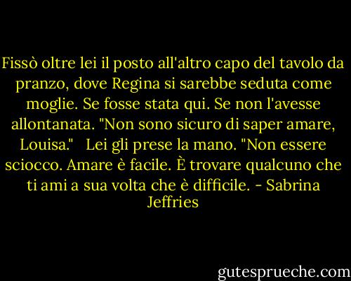 Fissò oltre lei il posto all'altro capo del tavolo da pranzo, dove Regina si sarebbe seduta come moglie. Se fosse stata qui. Se non l'avesse allontanata. "Non sono sicuro di saper amare, Louisa."<br /><br /> Lei gli prese la mano. "Non essere sciocco. Amare è facile. È trovare qualcuno che ti ami a sua volta che è difficile. - Sabrina Jeffries