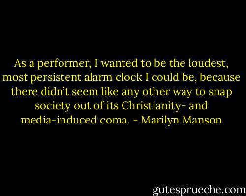 As a performer, I wanted to be the loudest, most persistent alarm clock I could be, because there didn’t seem like any other way to snap society out of its Christianity- and media-induced coma. - Marilyn Manson
