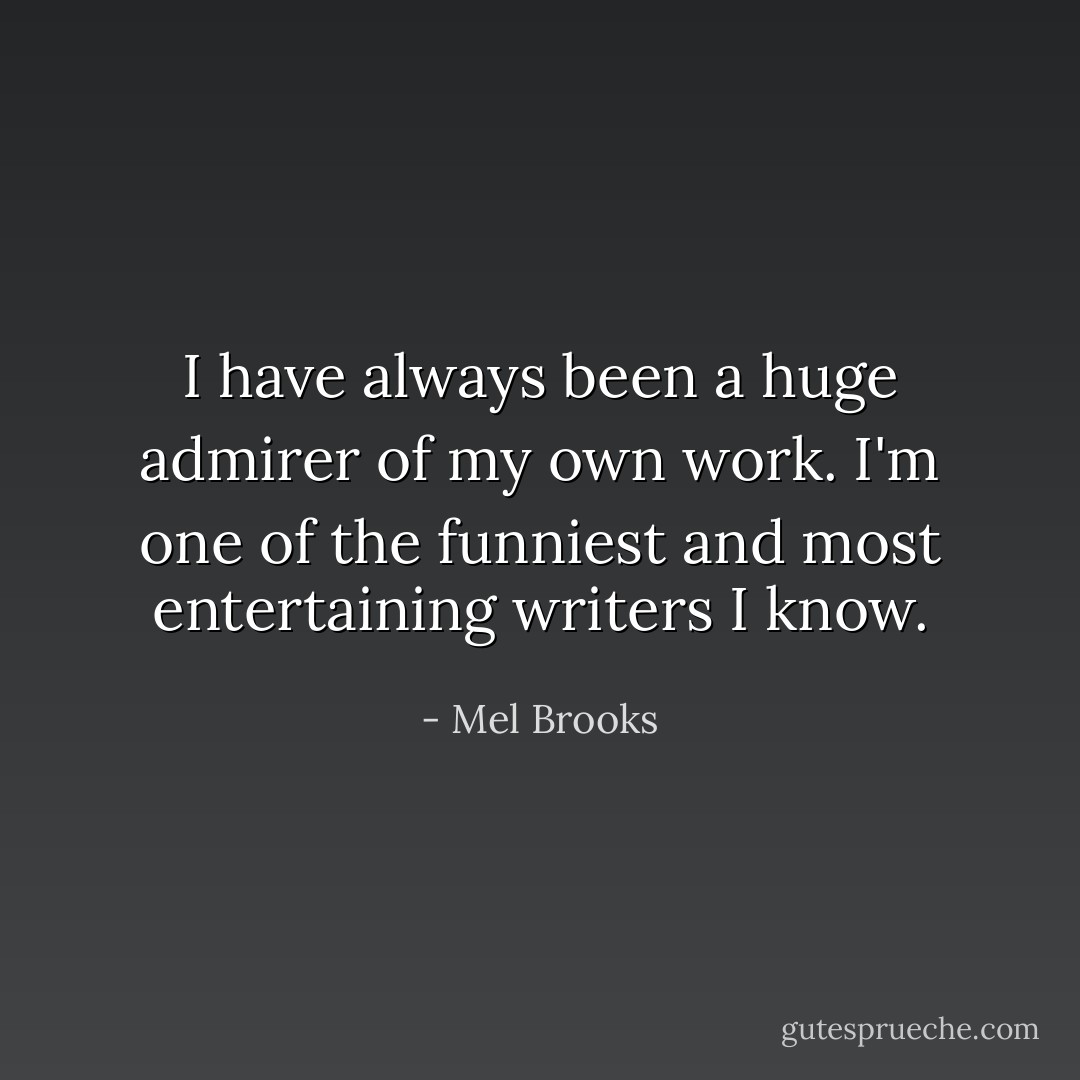 I have always been a huge admirer of my own work. I'm one of the funniest and most entertaining writers I know. - Mel Brooks