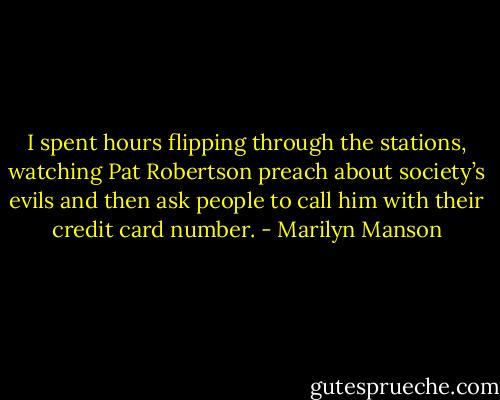 I spent hours flipping through the stations, watching Pat Robertson preach about society’s evils and then ask people to call him with their credit card number. - Marilyn Manson