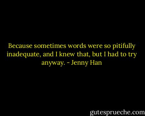 Because sometimes words were so pitifully inadequate, and I knew that, but I had to try anyway. - Jenny Han