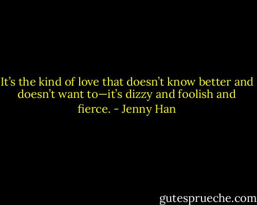 It’s the kind of love that doesn’t know better and doesn’t want to—it’s dizzy and foolish and fierce. - Jenny Han