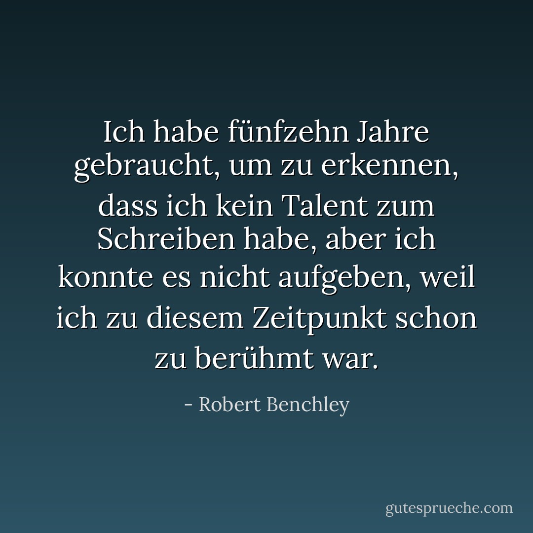 Ich habe fünfzehn Jahre gebraucht, um zu erkennen, dass ich kein Talent zum Schreiben habe, aber ich konnte es nicht aufgeben, weil ich zu diesem Zeitpunkt schon zu berühmt war. - Robert Benchley<