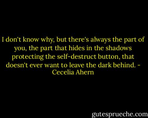 I don't know why, but there's always the part of you, the part that hides in the shadows protecting the self-destruct button, that doesn't ever want to leave the dark behind. - Cecelia Ahern