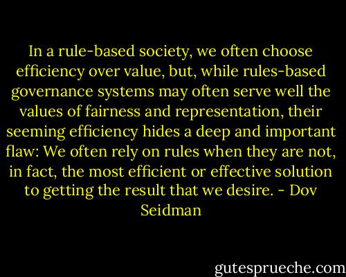 In a rule-based society, we often choose efficiency over value, but, while rules-based governance systems may often serve well the values of fairness and representation, their seeming efficiency hides a deep and important flaw: We often rely on rules when they are not, in fact, the most efficient or effective solution to getting the result that we desire. - Dov Seidman