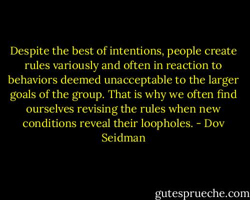 Despite the best of intentions, people create rules variously and often in reaction to behaviors deemed unacceptable to the larger goals of the group. That is why we often find ourselves revising the rules when new conditions reveal their loopholes. - Dov Seidman