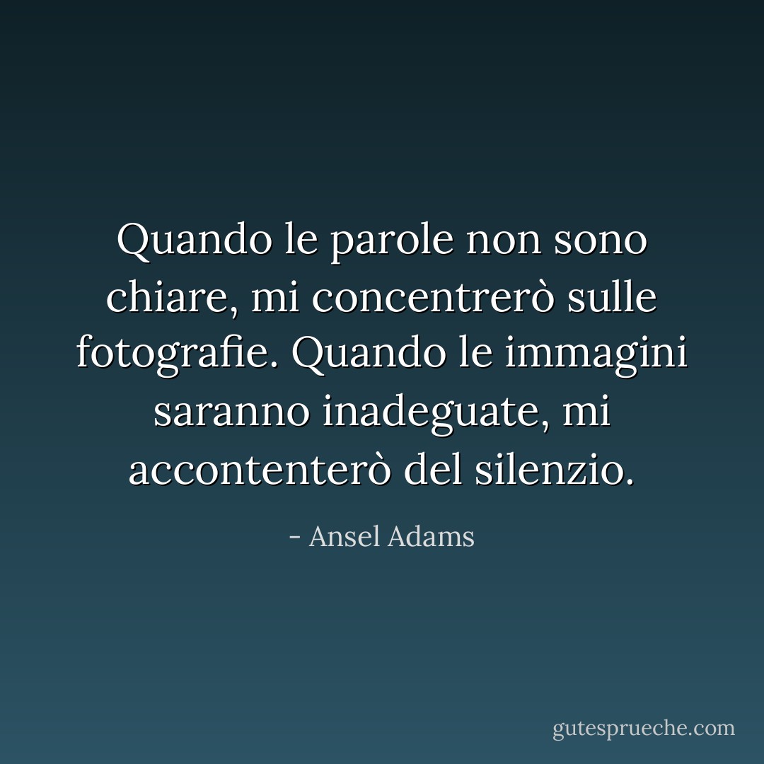 Quando le parole non sono chiare, mi concentrerò sulle fotografie. Quando le immagini saranno inadeguate, mi accontenterò del silenzio. - Ansel Adams